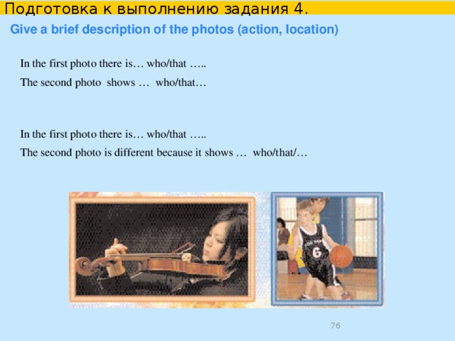 Подготовка к выполнению задания 4. Start with a topic both photos are devoted to.   Both photos show… Each picture illustrates how/where… Both photos show problems which… The photos deal with different aspects of… The pictures/photos/photographs are about…  