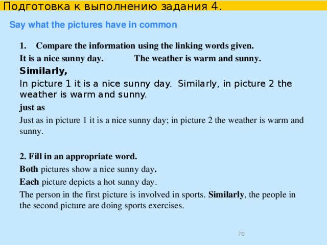 Подготовка к выполнению задания 4. Say what the pictures have in common both  each  and  like  just as  similarly similar to Both pictures have a few/a lot of things in common. The photos are quite similar in many ways. The pictures are similar because they both show … Both photos were taken inside/outside. Both pictures were taken in winter/summer.  
