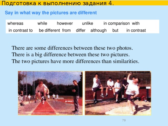 Подготовка к выполнению задания 4. Say what the pictures have in common Compare the information using the linking words given. It is a nice sunny day.   The weather is warm and sunny. Similarly, In picture 1 it is a nice sunny day. Similarly, in picture 2 the weather is warm and sunny. just as Just as in picture 1 it is a nice sunny day; in picture 2 the weather is warm and sunny.  2. Fill in an appropriate word. Both pictures show a nice sunny day . Each picture depicts a hot sunny day. The person in the first picture is involved in sports. Similarly , the people in the second picture are doing sports exercises.   
