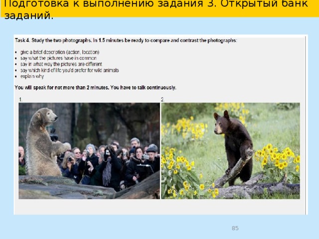  Подготовка к разделу «Говорение» в УМК “English 10-11”   Памятка: Как выполнить задание 4. В задании нужно сравнить 2 фотографии по данному плану. Чтобы успешно выполнить это задание, советуем следовать следующим рекомендациям. Во время подготовки задания внимательно прочитайте инструкцию к заданию; определите общую для обеих фотографий тему; определите общие и отличительные черты фотографий; постарайтесь увидеть 2 сходства и 2 отличия ; сформулируйте своё мнение; помните, что время подготовки задания ограничено 1.5 минутами. Во время выполнения задания следуйте пунктам задания при построении высказывания; помните, что в ответе должны присутствовать вступительная и заключительная фразы; учитывайте, что объём высказывания должен быть 12-15 фраз; используйте различные грамматические структуры и разнообразную лексику, соответствующую сюжету картинок; помните, что время выполнения задания ограничено 2 минутами .  