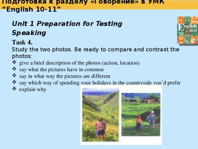  Подготовка к разделу «Говорение» в УМК “English 10-11”   Unit 1 Preparation for Testing   Speaking Task 3. Imagine that while travelling during your holidays you took some photos. Choose one photo to present to your friend. In your talk remember to speak about: when you took the photo; what / who is in the photo; what is happening; why you took the photo; why you decided to show the photo to your friend.  