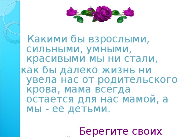  Какими бы взрослыми, сильными, умными, красивыми мы ни стали, как бы далеко жизнь ни увела нас от родительского крова, мама всегда остается для нас мамой, а мы - ее детьми.  Берегите своих матерей! 
