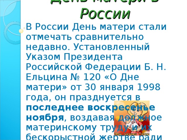 День матери в России В России День матери стали отмечать сравнительно недавно. Установленный Указом Президента Российской Федерации Б. Н. Ельцина № 120 «О Дне матери» от 30 января 1998 года, он празднуется в последнее воскресенье ноября , воздавая должное материнскому труду и их бескорыстной жертве ради блага своих детей. 