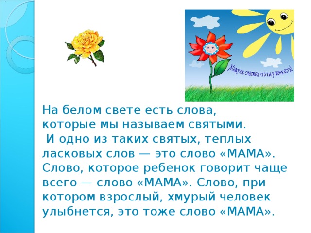 На белом свете есть слова, которые мы называем святыми.  И одно из таких святых, теплых ласковых слов — это слово «МАМА». Слово, которое ребенок говорит чаще всего — слово «МАМА». Слово, при котором взрослый, хмурый человек улыбнется, это тоже слово «МАМА».   