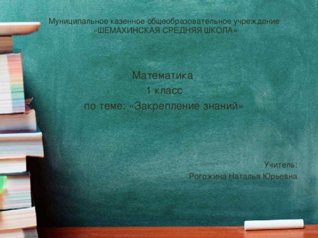 Муниципальное казенное общеобразовательное учреждение «ШЕМАХИНСКАЯ СРЕДНЯЯ ШКОЛА» Математика 1 класс по теме: «Закрепление знаний» Учитель: Рогожина Наталья Юрьевна