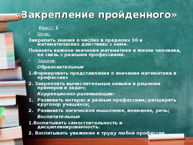 «Закрепление пройденного»  Класс: 1 Цель:  Закрепить знания о числах в пределах 10 и математических действиях с ними. Показать важное значение математики в жизни человека, ее связь с разными профессиями. Задачи:   Образовательные 1.Формировать представления о значении математики в профессиях 2. Закреплять вычислительные навыки в решении примеров и задач;  Коррекционно-развивающие: Развивать интерес к разным профессиям; расширять кругозор учащихся; Развивать логическое мышление, внимание, речь;  Воспитательные 1.Воспитывать самостоятельность и дисциплинированность. 2. Воспитывать уважение к труду любой профессии.