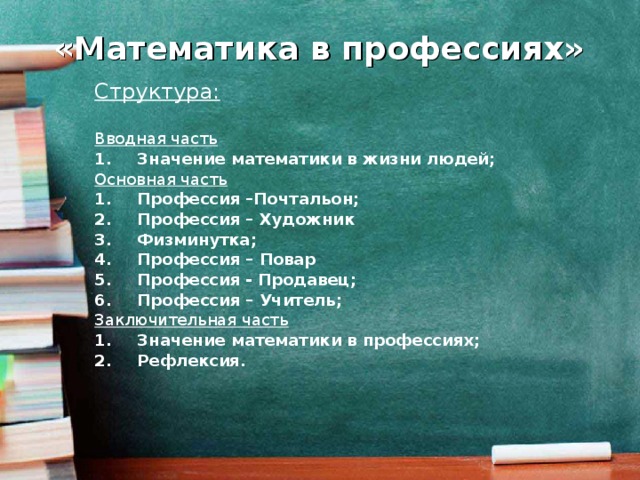 «Математика в профессиях» Структура:  Вводная часть Значение математики в жизни людей; Основная часть Профессия –Почтальон; Профессия – Художник Физминутка; Профессия – Повар Профессия - Продавец; Профессия – Учитель; Заключительная часть Значение математики в профессиях; Рефлексия.