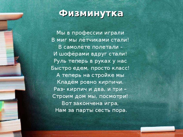 Физминутка Мы в профессии играли В миг мы лётчиками стали! В самолёте полетали - И шофёрами вдруг стали! Руль теперь в руках у нас Быстро едем, просто класс! А теперь на стройке мы Кладём ровно кирпичи. Раз- кирпич и два, и три – Строим дом мы, посмотри! Вот закончена игра, Нам за парты сесть пора.