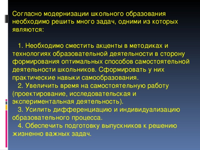  Согласно модернизации школьного образования необходимо решить много задач, одними из которых являются:   1. Необходимо сместить акценты в методиках и технологиях образовательной деятельности в сторону формирования оптимальных способов самостоятельной деятельности школьников. Сформировать у них практические навыки самообразования.  2. Увеличить время на самостоятельную работу (проектирование, исследовательская и экспериментальная деятельность).  3. Усилить дифференциацию и индивидуализацию образовательного процесса.  4. Обеспечить подготовку выпускников к решению жизненно важных задач. 