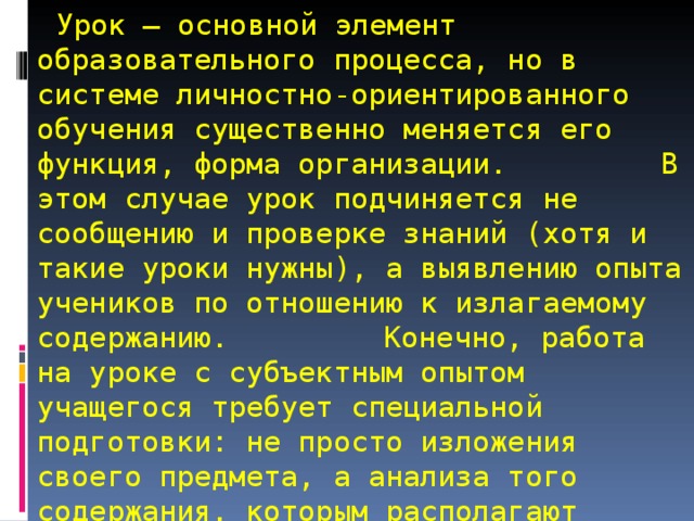  Урок — основной элемент образовательного процесса, но в системе личностно-ориентированного обучения существенно меняется его функция, форма организации.  В этом случае урок подчиняется не сообщению и проверке знаний (хотя и такие уроки нужны), а выявлению опыта учеников по отношению к излагаемому содержанию.  Конечно, работа на уроке с субъектным опытом учащегося требует специальной подготовки: не просто изложения своего предмета, а анализа того содержания, которым располагают ученики по теме урока. 