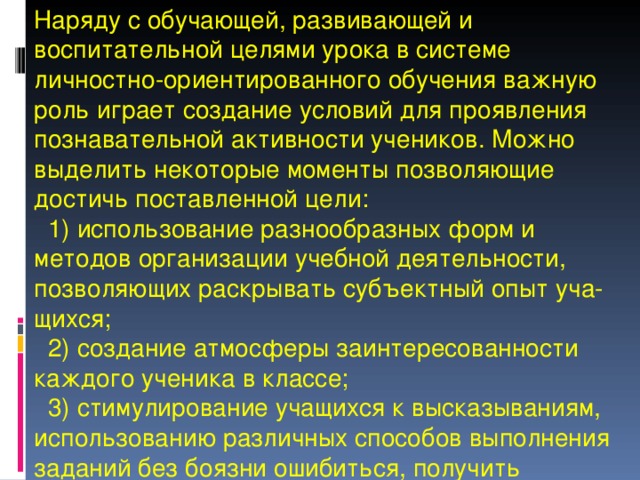 Наряду с обучающей, развивающей и воспитательной целями урока в системе личностно-ориентированного обучения важную роль играет создание условий для проявления познавательной активности учеников. Можно выделить некоторые моменты позволяющие достичь поставленной цели:  1) использование разнообразных форм и методов организации учебной деятельности, позволяющих раскрывать субъектный опыт уча-щихся;  2) создание атмосферы заинтересованности каждого ученика в классе;  3) стимулирование учащихся к высказываниям, использованию различных способов выполнения заданий без боязни ошибиться, получить неправильный ответ и т. п. 