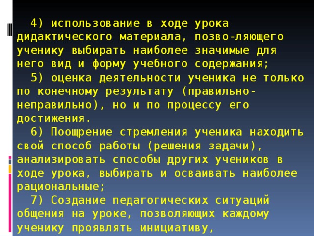   4) использование в ходе урока дидактического материала, позво-ляющего ученику выбирать наиболее значимые для него вид и форму учебного содержания;  5) оценка деятельности ученика не только по конечному результату (правильно-неправильно), но и по процессу его достижения.  6) Поощрение стремления ученика находить свой способ работы (решения задачи), анализировать способы других учеников в ходе урока, выбирать и осваивать наиболее рациональные;  7) Создание педагогических ситуаций общения на уроке, позволяющих каждому ученику проявлять инициативу, самостоятельность, избирательность в способах работы; создание обстановки для естественного самовыражения ученика. 