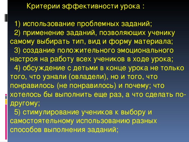  Критерии эффективности урока :   1) использование проблемных заданий;  2) применение заданий, позволяющих ученику самому выбирать тип, вид и форму материала;  3) создание положительного эмоционального настроя на работу всех учеников в ходе урока;  4) обсуждение с детьми в конце урока не только того, что узнали (овладели), но и того, что понравилось (не понравилось) и почему; что хотелось бы выполнить еще раз, а что сделать по-другому;  5) стимулирование учеников к выбору и самостоятельному использованию разных способов выполнения заданий; 