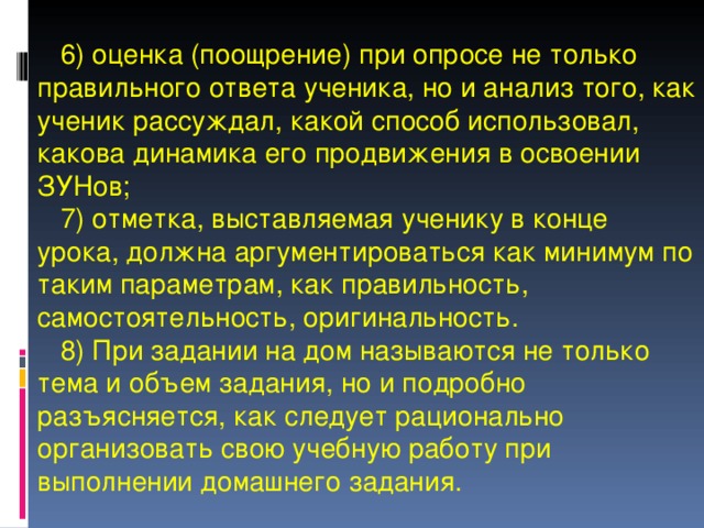   6) оценка (поощрение) при опросе не только правильного ответа ученика, но и анализ того, как ученик рассуждал, какой способ использовал, какова динамика его продвижения в освоении ЗУНов;  7) отметка, выставляемая ученику в конце урока, должна аргументироваться как минимум по таким параметрам, как правильность, самостоятельность, оригинальность.  8) При задании на дом называются не только тема и объем задания, но и подробно разъясняется, как следует рационально организовать свою учебную работу при выполнении домашнего задания. 