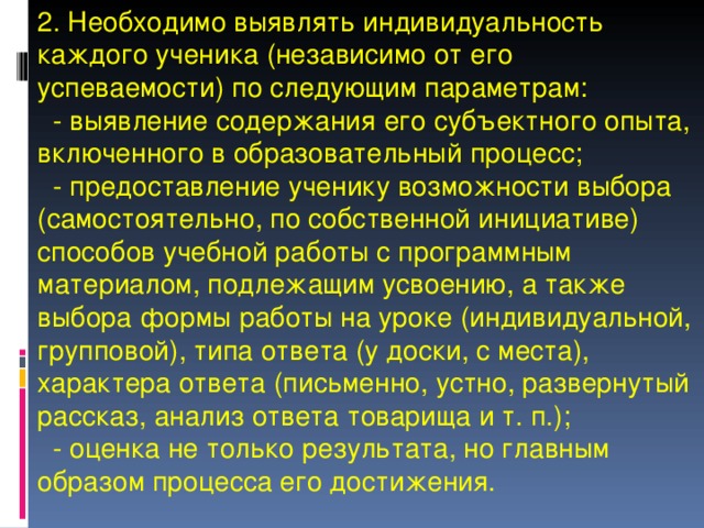 2. Необходимо выявлять индивидуальность каждого ученика (независимо от его успеваемости) по следующим параметрам:  - выявление содержания его субъектного опыта, включенного в образовательный процесс;  - предоставление ученику возможности выбора (самостоятельно, по собственной инициативе) способов учебной работы с программным материалом, подлежащим усвоению, а также выбора формы работы на уроке (индивидуальной, групповой), типа ответа (у доски, с места), характера ответа (письменно, устно, развернутый рассказ, анализ ответа товарища и т. п.);  - оценка не только результата, но главным образом процесса его достижения. 