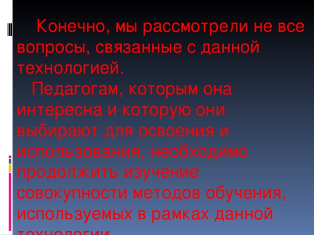      Конечно, мы рассмотрели не все вопросы, связанные с данной технологией.  Педагогам, которым она интересна и которую они выбирают для освоения и использования, необходимо продолжить изучение совокупности методов обучения, используемых в рамках данной технологии. 