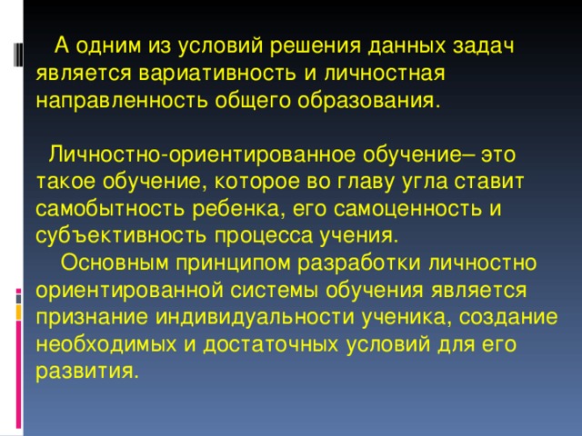   А одним из условий решения данных задач является вариативность и личностная направленность общего образования.   Личностно-ориентированное обучение– это такое обучение, которое во главу угла ставит самобытность ребенка, его самоценность и субъективность процесса учения.  Основным принципом разработки личностно ориентированной системы обучения является признание индивидуальности ученика, создание необходимых и достаточных условий для его развития. 