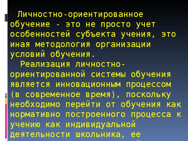   Личностно-ориентированное обучение - это не просто учет особенностей субъекта учения, это иная методология организации условий обучения.  Реализация личностно-ориентированной системы обучения является инновационным процессом (в современное время), поскольку необходимо перейти от обучения как нормативно построенного процесса к учению как индивидуальной деятельности школьника, ее коррекции и педагогической поддержки. 