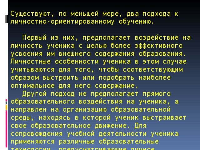  Существуют, по меньшей мере, два подхода к личностно-ориентированному обучению.   Первый из них, предполагает воздействие на личность ученика с целью более эффективного усвоения им внешнего содержания образования. Личностные особенности ученика в этом случае учитываются для того, чтобы соответствующим образом выстроить или подобрать наиболее оптимальное для него содержание.  Другой подход не предполагает прямого образовательного воздействия на ученика, а направлен на организацию образовательной среды, находясь в которой ученик выстраивает свое образовательное движение. Для сопровождения учебной деятельности ученика применяются различные образовательные технологии, предусматривающие личное целеполагание каждым учеником и его индивидуальную образовательную траекторию. 