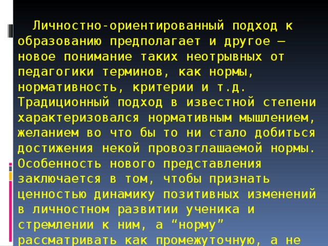    Личностно-ориентированный подход к образованию предполагает и другое – новое понимание таких неотрывных от педагогики терминов, как нормы, нормативность, критерии и т.д. Традиционный подход в известной степени характеризовался нормативным мышлением, желанием во что бы то ни стало добиться достижения некой провозглашаемой нормы. Особенность нового представления заключается в том, чтобы признать ценностью динамику позитивных изменений в личностном развитии ученика и стремлении к ним, а “норму” рассматривать как промежуточную, а не конечную цель образовательного процесса. 