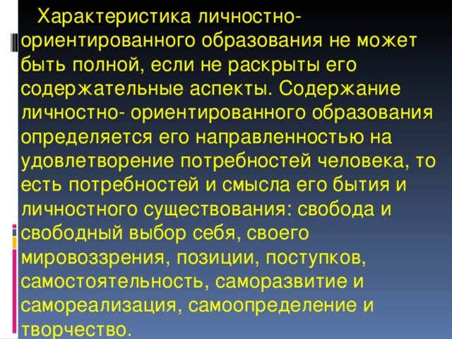  Характеристика личностно-ориентированного образования не может быть полной, если не раскрыты его содержательные аспекты. Содержание личностно- ориентированного образования определяется его направленностью на удовлетворение потребностей человека, то есть потребностей и смысла его бытия и личностного существования: свобода и свободный выбор себя, своего мировоззрения, позиции, поступков, самостоятельность, саморазвитие и самореализация, самоопределение и творчество. 