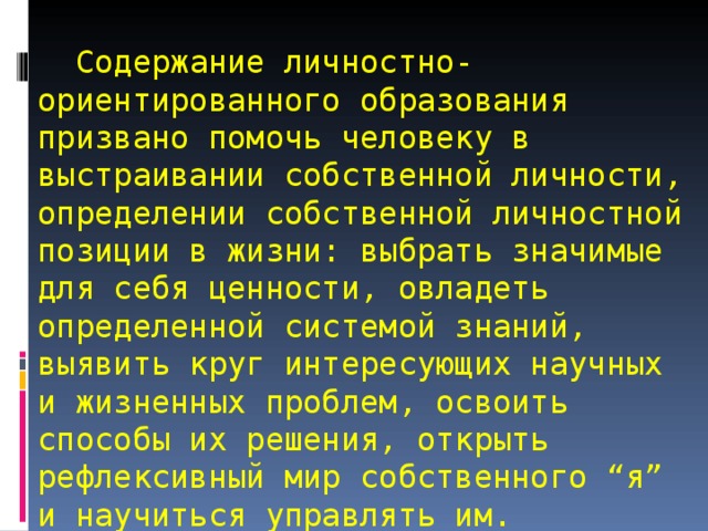   Содержание личностно-ориентированного образования призвано помочь человеку в выстраивании собственной личности, определении собственной личностной позиции в жизни: выбрать значимые для себя ценности, овладеть определенной системой знаний, выявить круг интересующих научных и жизненных проблем, освоить способы их решения, открыть рефлексивный мир собственного “я” и научиться управлять им. 