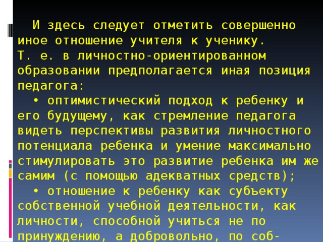    И здесь следует отметить совершенно иное отношение учителя к ученику.  Т. е. в личностно-ориентированном образовании предполагается иная позиция педагога:  • оптимистический подход к ребенку и его будущему, как стремление педагога видеть перспективы развития личностного потенциала ребенка и умение максимально стимулировать это развитие ребенка им же самим (с помощью адекватных средств);  • отношение к ребенку как субъекту собственной учебной деятельности, как личности, способной учиться не по принуждению, а добровольно, по соб-ственному желанию и выбору. 