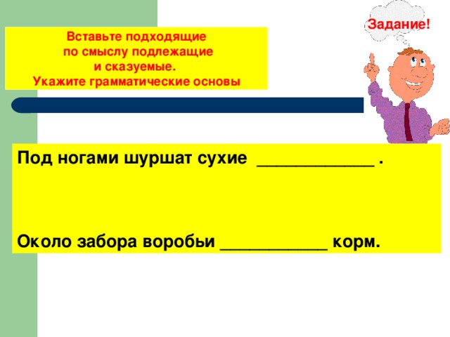 Задание! Вставьте подходящие  по смыслу подлежащие и сказуемые. Укажите грамматические основы Под ногами шуршат сухие ____________ . Около забора воробьи ___________ корм. 