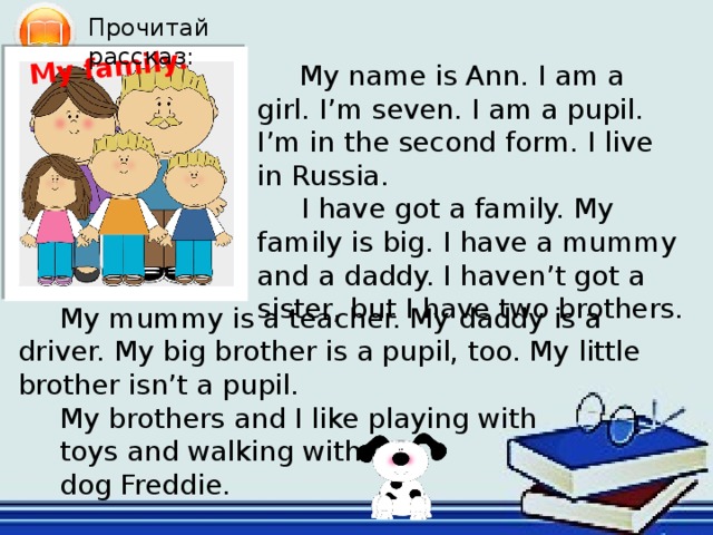 My family. Прочитай рассказ: My name is Ann. I am a girl. I’m seven. I am a pupil. I’m in the second form. I live in Russia.  I have got a family. My family is big. I have a mummy and a daddy. I haven’t got a sister, but I have two brothers. My mummy is a teacher. My daddy is a driver. My big brother is a pupil, too. My little brother isn’t a pupil. My brothers and I like playing with toys and walking with our dog Freddie. Чтение  