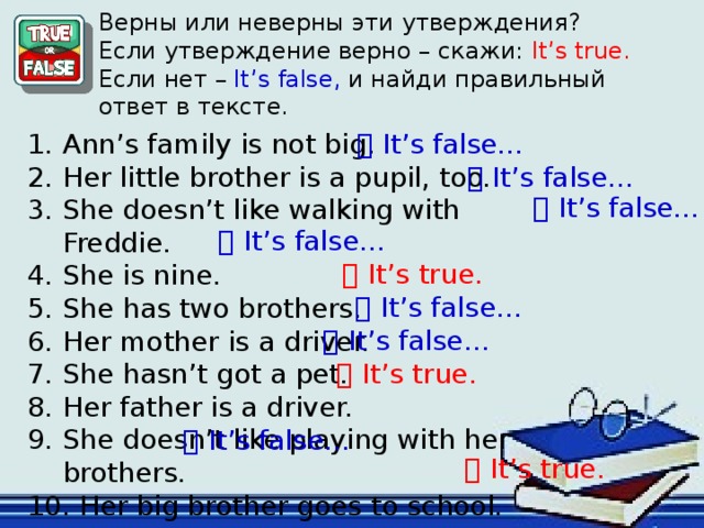 Верны или неверны эти утверждения? Если утверждение верно – скажи: It’s true. Если нет – It’s false, и найди правильный ответ в тексте.   It’s false… Ann’s family is not big. Her little brother is a pupil, too. She doesn’t like walking with Freddie. She is nine. She has two brothers. Her mother is a driver. She hasn’t got a pet. Her father is a driver. She doesn’t like playing with her brothers.  Her big brother goes to school.   It’s false…   It’s false…   It’s false…   It’s true.   It’s false…   It’s false… Рефлексия.   It’s true.   It’s false…   It’s true.  