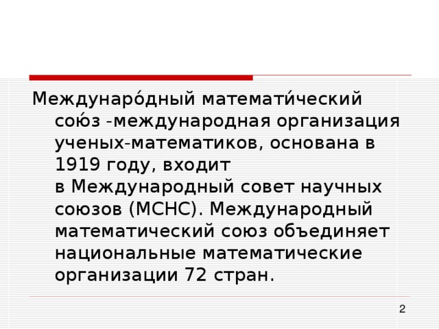 Междунаро́дный математи́ческий сою́з -международная организация ученых-математиков, основана в 1919 году, входит в Международный совет научных союзов (МСНС). Международный математический союз объединяет национальные математические организации 72 стран. 