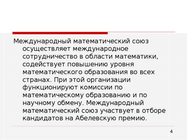 Международный математический союз осуществляет международное сотрудничество в области математики, содействует повышению уровня математического образования во всех странах. При этой организации функционируют комиссии по математическому образованию и по научному обмену. Международный математический союз участвует в отборе кандидатов на Абелевскую премию. 