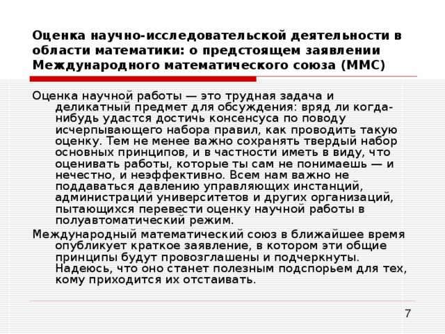 Оценка научно-исследовательской деятельности в области математики: о предстоящем заявлении Международного математического союза (ММС) Оценка научной работы — это трудная задача и деликатный предмет для обсуждения: вряд ли когда-нибудь удастся достичь консенсуса по поводу исчерпывающего набора правил, как проводить такую оценку. Тем не менее важно сохранять твердый набор основных принципов, и в частности иметь в виду, что оценивать работы, которые ты сам не понимаешь — и нечестно, и неэффективно. Всем нам важно не поддаваться давлению управляющих инстанций, администраций университетов и других организаций, пытающихся перевести оценку научной работы в полуавтоматический режим. Международный математический союз в ближайшее время опубликует краткое заявление, в котором эти общие принципы будут провозглашены и подчеркнуты. Надеюсь, что оно станет полезным подспорьем для тех, кому приходится их отстаивать. 