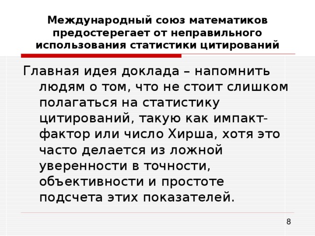 Международный союз математиков предостерегает от неправильного использования статистики цитирований Главная идея доклада – напомнить людям о том, что не стоит слишком полагаться на статистику цитирований, такую как импакт-фактор или число Хирша, хотя это часто делается из ложной уверенности в точности, объективности и простоте подсчета этих показателей. 
