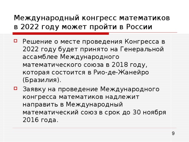 Международный конгресс математиков в 2022 году может пройти в России Решение о месте проведения Конгресса в 2022 году будет принято на Генеральной ассамблее Международного математического союза в 2018 году, которая состоится в Рио-де-Жанейро (Бразилия). Заявку на проведение Международного конгресса математиков надлежит направить в Международный математический союз в срок до 30 ноября 2016 года. 
