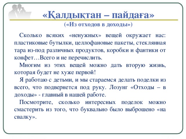 «Қалдықтан – пайдаға» («Из отходов в доходы») Сколько всяких «ненужных» вещей окружает нас: пластиковые бутылки, целлофановые пакеты, стеклянная тара из-под различных продуктов, коробки и фантики от конфет…Всего и не перечислить. Многим из этих вещей можно дать вторую жизнь, которая будет не хуже первой! Я работаю с детьми, и мы стараемся делать поделки из всего, что подвернется под руку. Лозунг «Отходы – в доходы» - главный в нашей работе. Посмотрите, сколько интересных поделок можно смастерить из того, что буквально было выброшено «на свалку».  