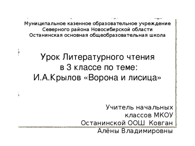 Муниципальное казенное образовательное учреждение  Северного района Новосибирской области  Останинская основная общеобразовательная школа    Урок Литературного чтения  в 3 классе по теме: И.А.Крылов «Ворона и лисица» Учитель начальных классов МКОУ Останинской ООШ Ковган Алёны Владимировны   