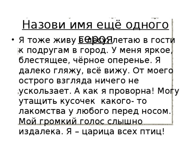 Назови имя ещё одного героя Я тоже живу в лесу, летаю в гости к подругам в город. У меня яркое, блестящее, чёрное оперенье. Я далеко гляжу, всё вижу. От моего острого взгляда ничего не ускользает. А как я проворна! Могу утащить кусочек какого- то лакомства у любого перед носом. Мой громкий голос слышно издалека. Я – царица всех птиц! 