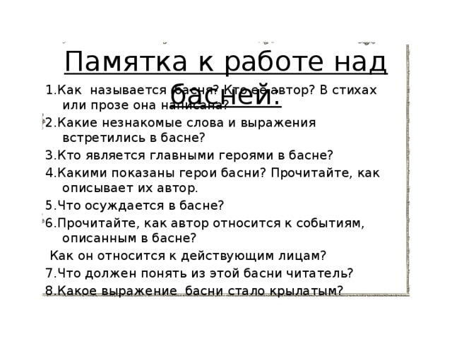 Памятка к работе над басней:   1.Как называется басня? Кто ее автор? В стихах или прозе она написана? 2.Какие незнакомые слова и выражения встретились в басне? 3.Кто является главными героями в басне? 4.Какими показаны герои басни? Прочитайте, как описывает их автор. 5.Что осуждается в басне? 6.Прочитайте, как автор относится к событиям, описанным в басне?  Как он относится к действующим лицам? 7.Что должен понять из этой басни читатель? 8.Какое выражение басни стало крылатым? 