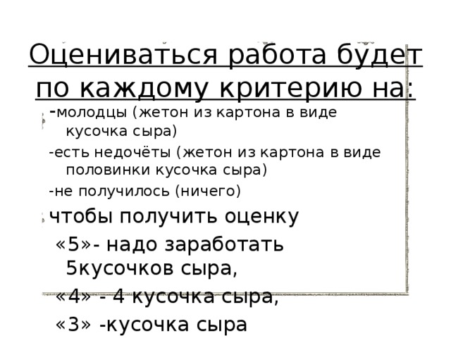 Оцениваться работа будет по каждому критерию на:   - молодцы (жетон из картона в виде кусочка сыра) -есть недочёты (жетон из картона в виде половинки кусочка сыра) -не получилось (ничего) чтобы получить оценку  «5»- надо заработать 5кусочков сыра,  «4» - 4 кусочка сыра,  «3» -кусочка сыра 