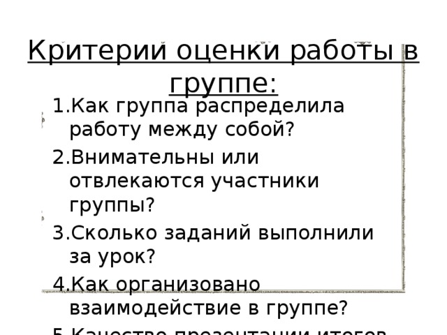 Критерии оценки работы в группе:   1.Как группа распределила работу между собой? 2.Внимательны или отвлекаются участники группы? 3.Сколько заданий выполнили за урок? 4.Как организовано взаимодействие в группе? 5.Качество презентации итогов работы? 