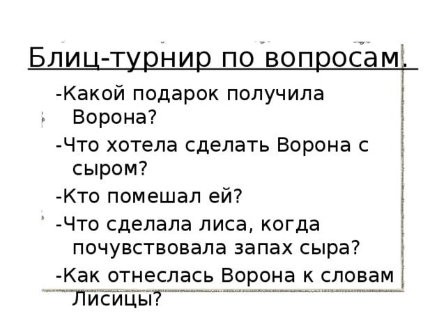 Блиц-турнир по вопросам. -Какой подарок получила Ворона? -Что хотела сделать Ворона с сыром? -Кто помешал ей? -Что сделала лиса, когда почувствовала запах сыра? -Как отнеслась Ворона к словам Лисицы? 