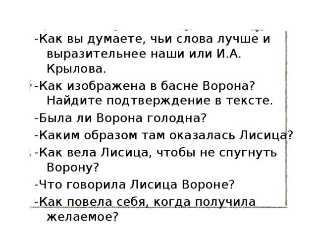 -Как вы думаете, чьи слова лучше и выразительнее наши или И.А. Крылова. -Как изображена в басне Ворона? Найдите подтверждение в тексте. -Была ли Ворона голодна? -Каким образом там оказалась Лисица? -Как вела Лисица, чтобы не спугнуть Ворону? -Что говорила Лисица Вороне? -Как повела себя, когда получила желаемое? 