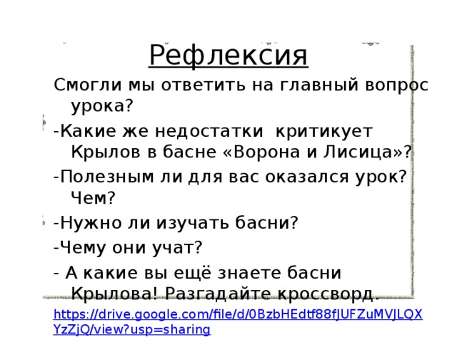 Рефлексия Смогли мы ответить на главный вопрос урока? -Какие же недостатки критикует Крылов в басне «Ворона и Лисица»? -Полезным ли для вас оказался урок? Чем? -Нужно ли изучать басни? -Чему они учат? - А какие вы ещё знаете басни Крылова! Разгадайте кроссворд. https://drive.google.com/file/d/0BzbHEdtf88fJUFZuMVJLQXYzZjQ/view?usp=sharing 
