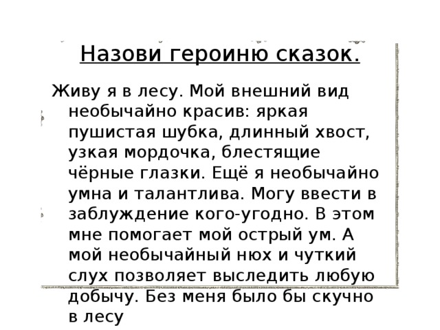 Назови героиню сказок. Живу я в лесу. Мой внешний вид необычайно красив: яркая пушистая шубка, длинный хвост, узкая мордочка, блестящие чёрные глазки. Ещё я необычайно умна и талантлива. Могу ввести в заблуждение кого-угодно. В этом мне помогает мой острый ум. А мой необычайный нюх и чуткий слух позволяет выследить любую добычу. Без меня было бы скучно в лесу 