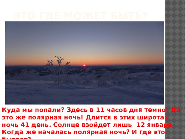 Это где может быть? Куда мы попали? Здесь в 11 часов дня темно! Да это же полярная ночь! Длится в этих широтах ночь 41 день. Солнце взойдет лишь 12 января. Когда же началась полярная ночь? И где это бывает? 