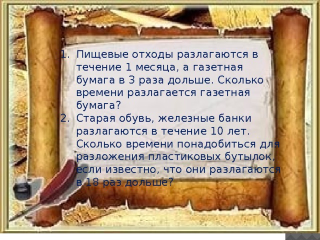 Пищевые отходы разлагаются в течение 1 месяца, а газетная бумага в 3 раза дольше. Сколько времени разлагается газетная бумага? Старая обувь, железные банки разлагаются в течение 10 лет. Сколько времени понадобиться для разложения пластиковых бутылок, если известно, что они разлагаются в 18 раз дольше? 