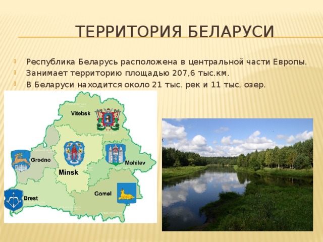  Территория Беларуси Республика Беларусь расположена в центральной части Европы. Занимает территорию площадью 207,6 тыс.км. В Беларуси находится около 21 тыс. рек и 11 тыс. озер. 