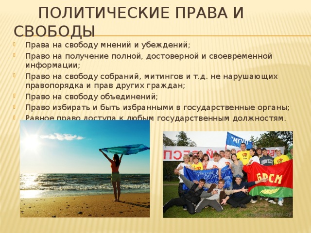  Политические права и свободы Права на свободу мнений и убеждений; Право на получение полной, достоверной и своевременной информации; Право на свободу собраний, митингов и т.д. не нарушающих правопорядка и прав других граждан; Право на свободу объединений; Право избирать и быть избранными в государственные органы; Равное право доступа к любым государственным должностям. 