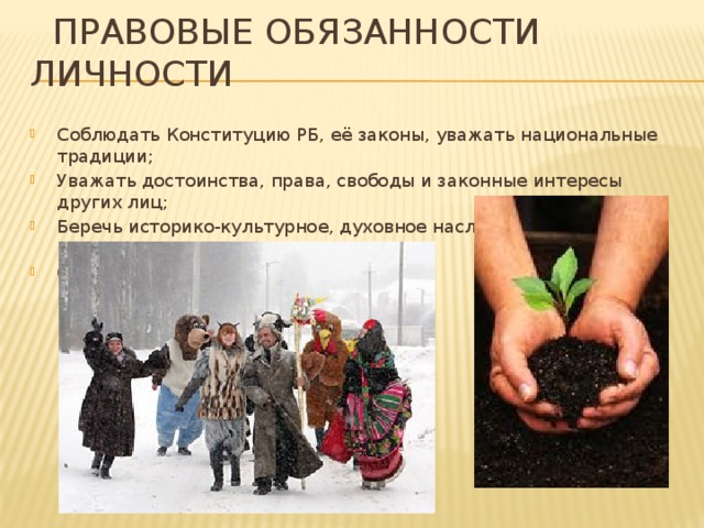  Правовые обязанности личности Соблюдать Конституцию РБ, её законы, уважать национальные традиции; Уважать достоинства, права, свободы и законные интересы других лиц; Беречь историко-культурное, духовное наследие и другие национальные ценности; Охранять природную среду; 
